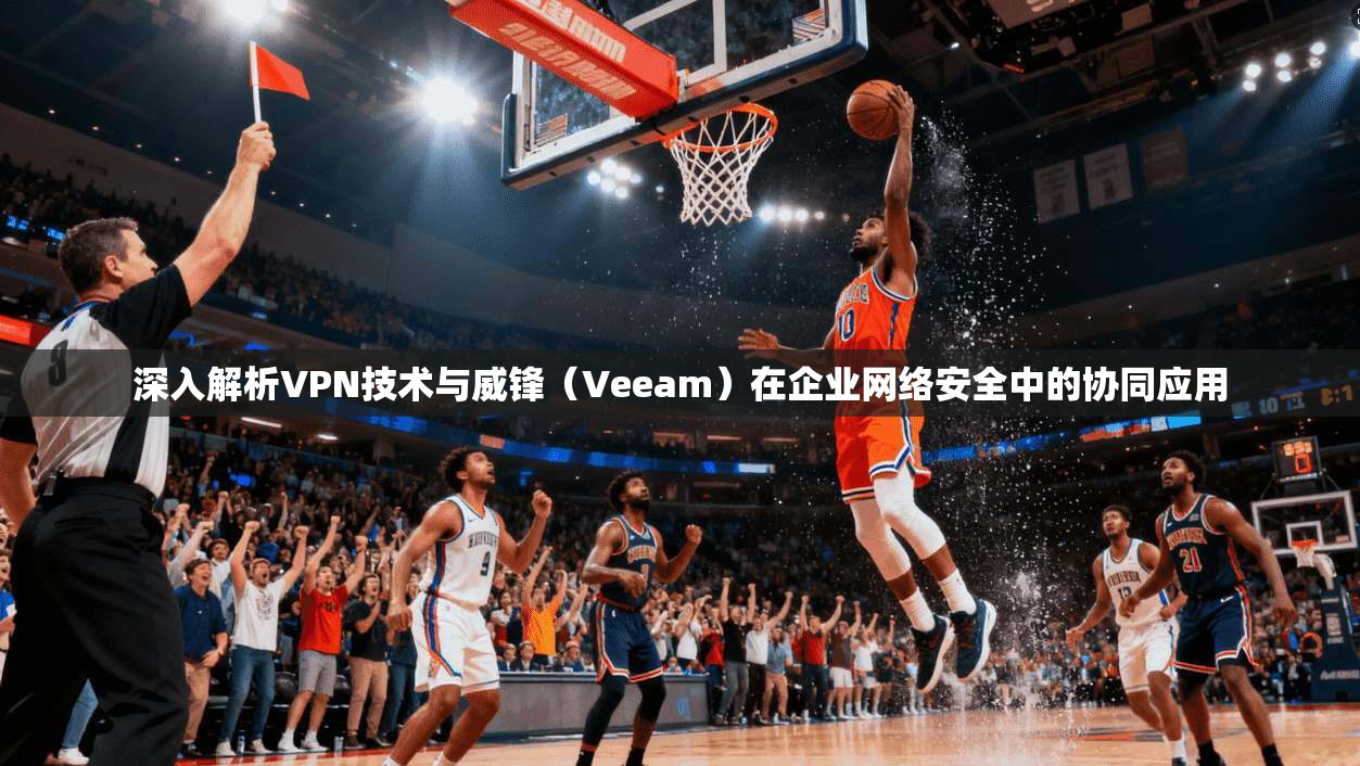 深入解析VPN技术与威锋(Veeam)在企业网络安全中的协同应用