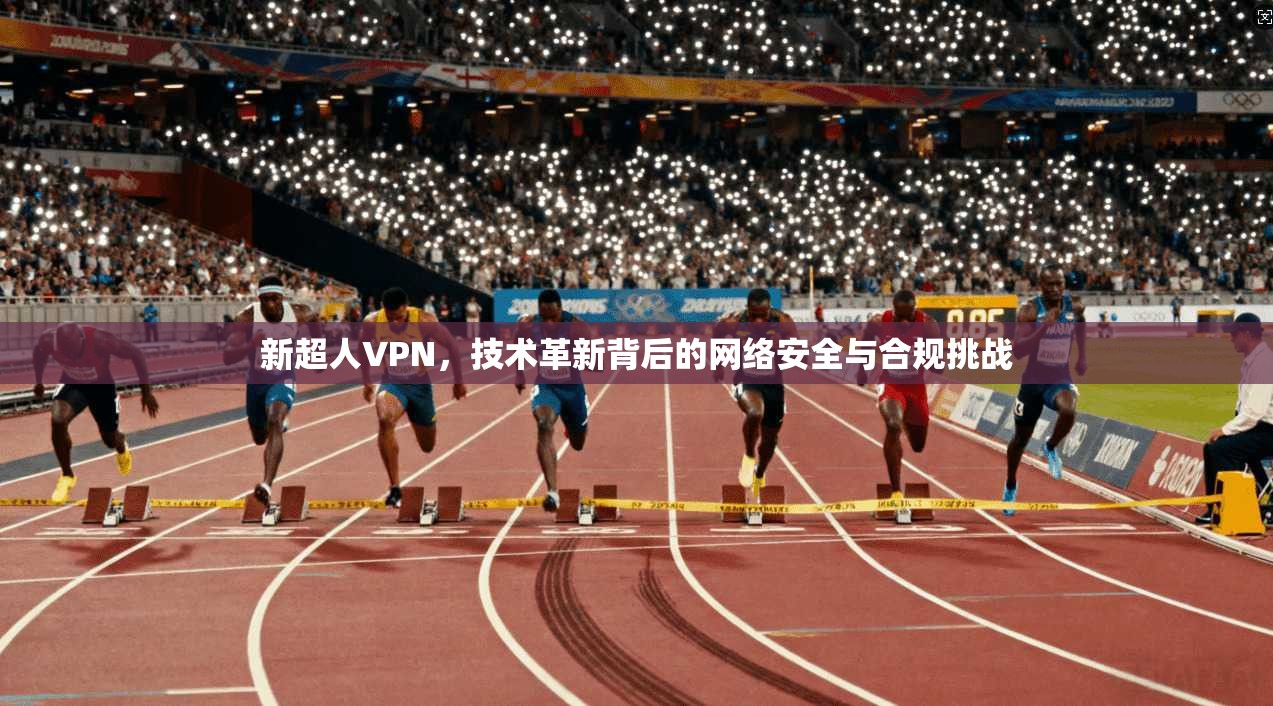 新超人VPN,技术革新背后的网络安全与合规挑战