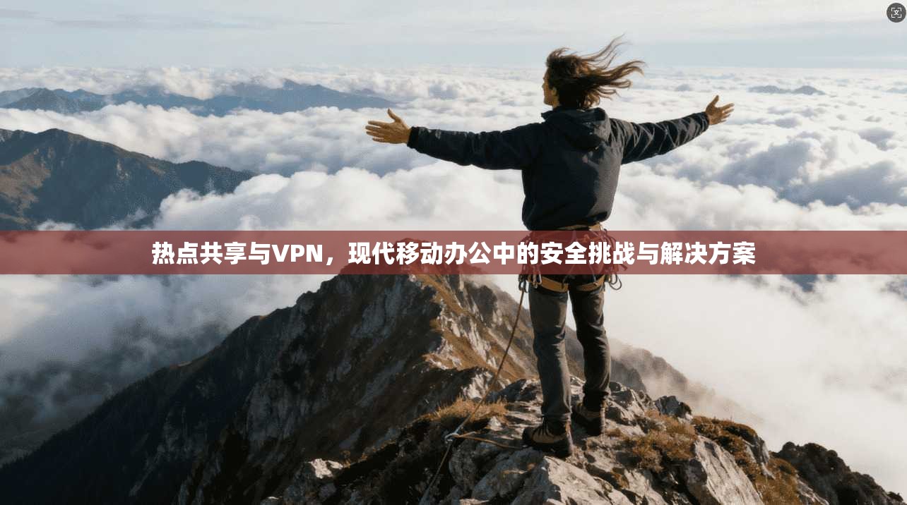 热点共享与VPN，现代移动办公中的安全挑战与解决方案