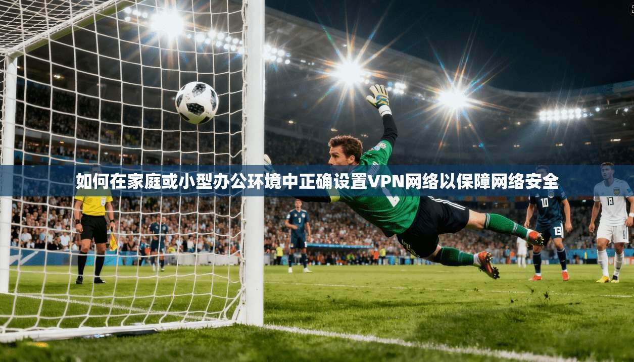 如何在家庭或小型办公环境中正确设置VPN网络以保障网络安全