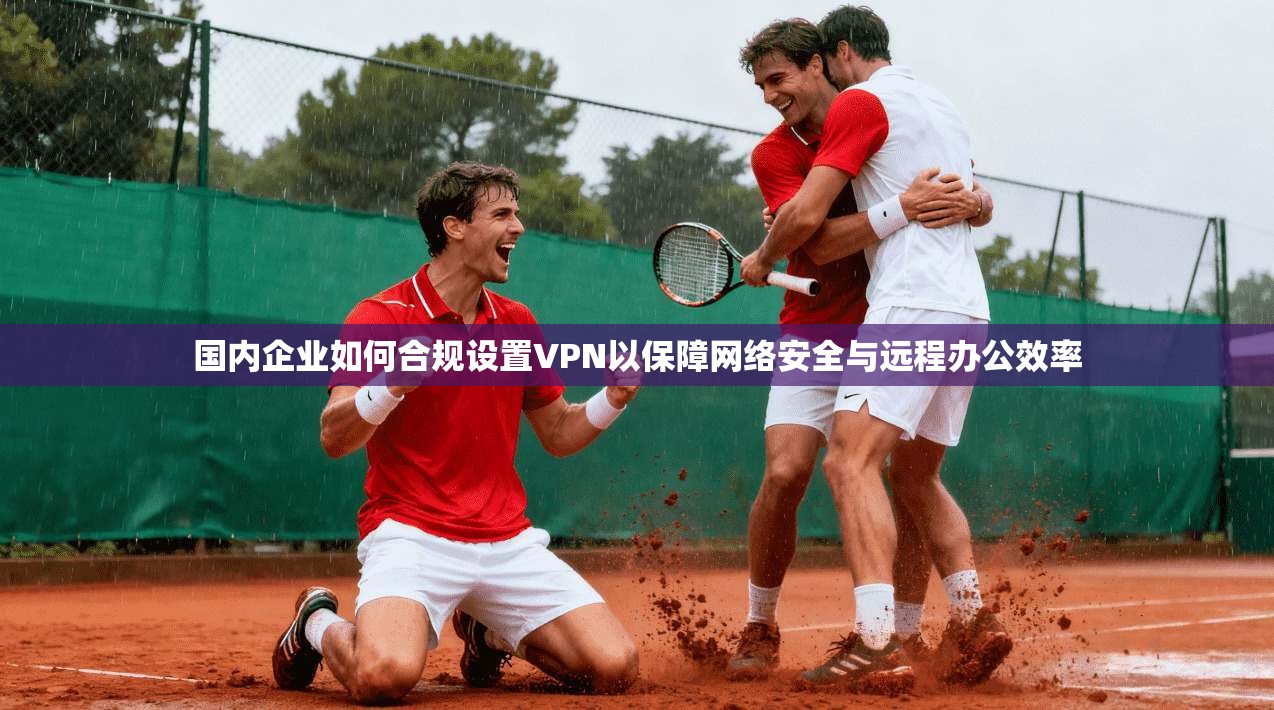 国内企业如何合规设置VPN以保障网络安全与远程办公效率