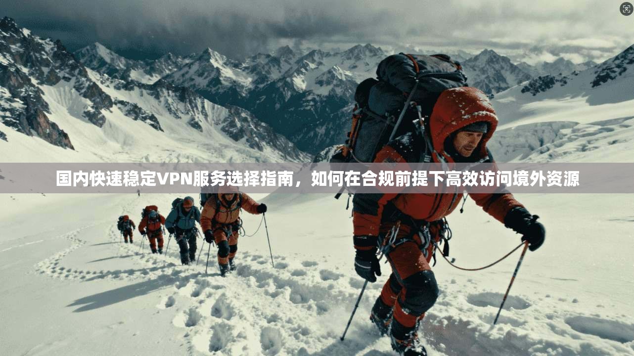国内快速稳定VPN服务选择指南，如何在合规前提下高效访问境外资源