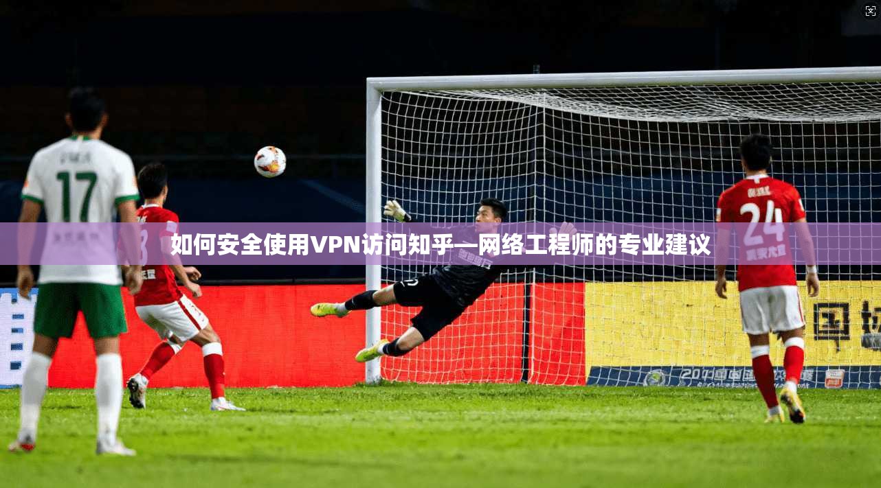 如何安全使用VPN访问知乎—网络工程师的专业建议