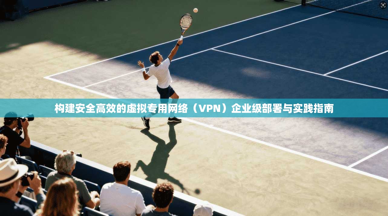 构建安全高效的虚拟专用网络（VPN）企业级部署与实践指南