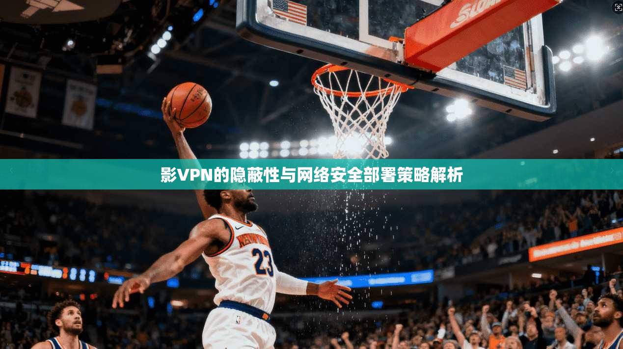 影VPN的隐蔽性与网络安全部署策略解析