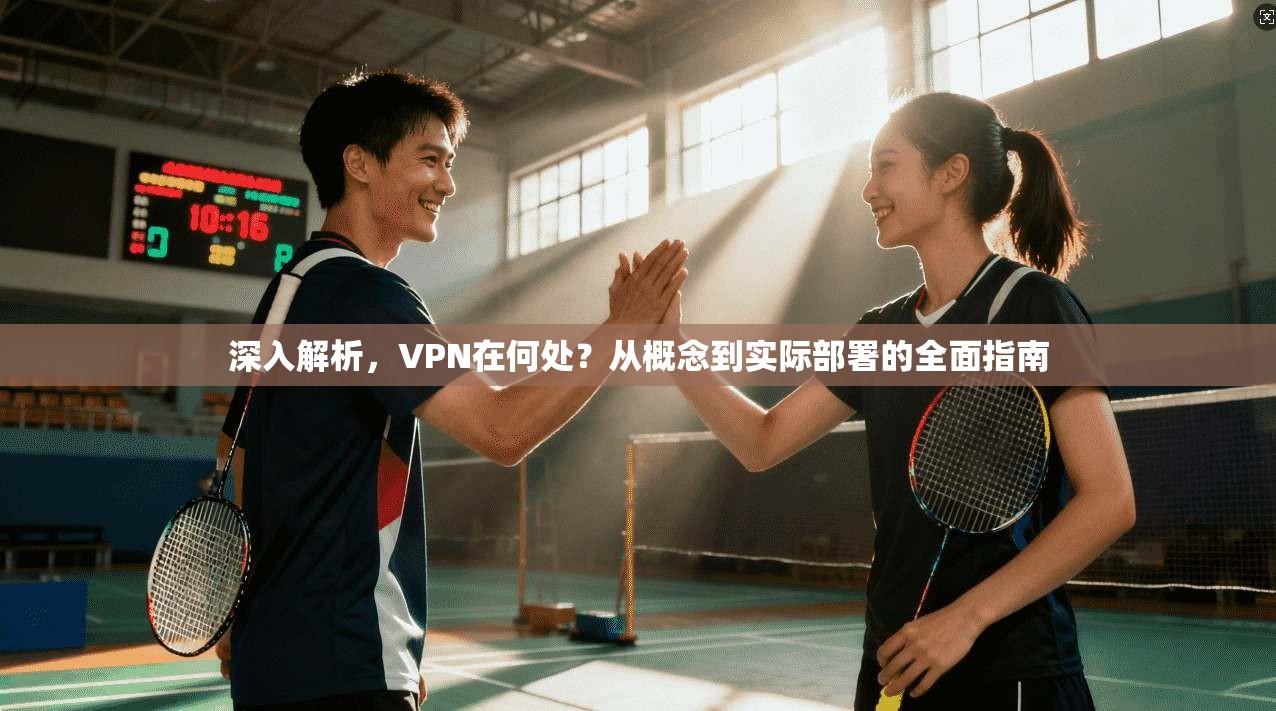 深入解析，VPN在何处？从概念到实际部署的全面指南