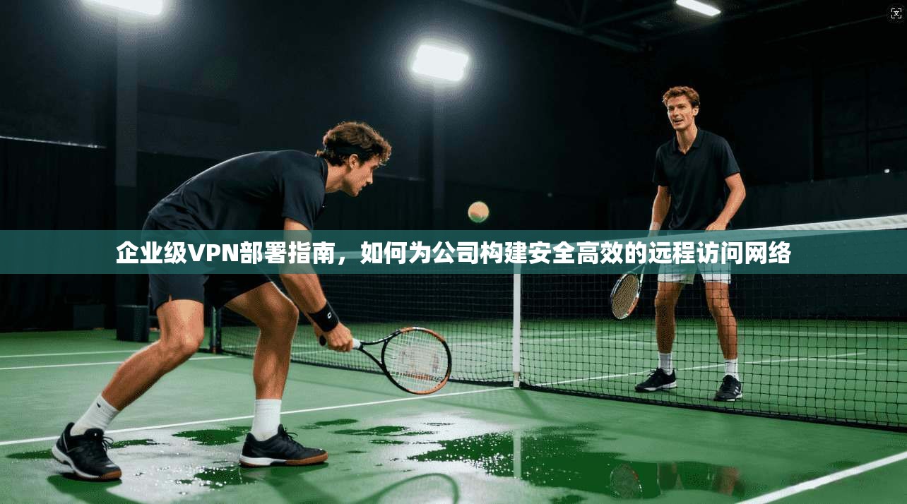 企业级VPN部署指南，如何为公司构建安全高效的远程访问网络