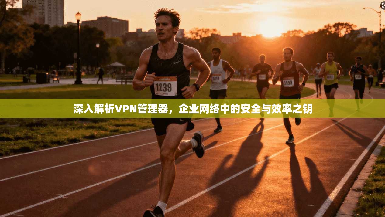 深入解析VPN管理器，企业网络中的安全与效率之钥