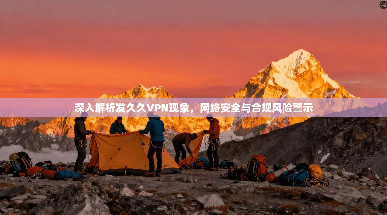 深入解析发久久VPN现象，网络安全与合规风险警示