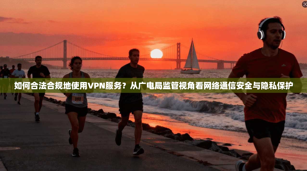 如何合法合规地使用VPN服务？从广电局监管视角看网络通信安全与隐私保护