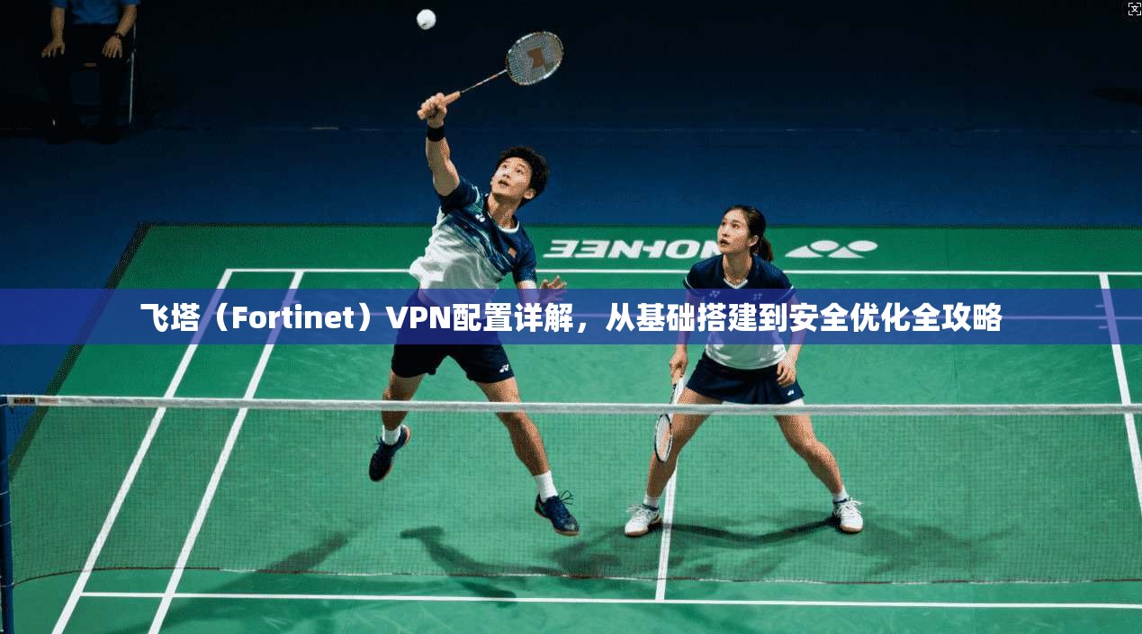 飞塔（Fortinet）VPN配置详解，从基础搭建到安全优化全攻略