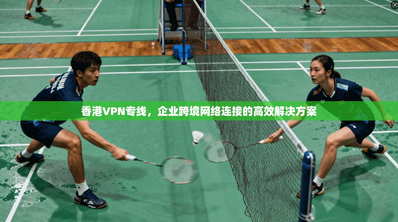 香港VPN专线，企业跨境网络连接的高效解决方案
