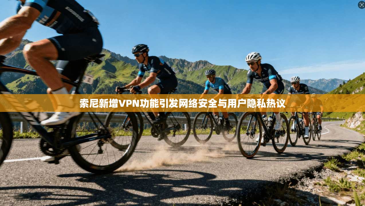 索尼新增VPN功能引发网络安全与用户隐私热议
