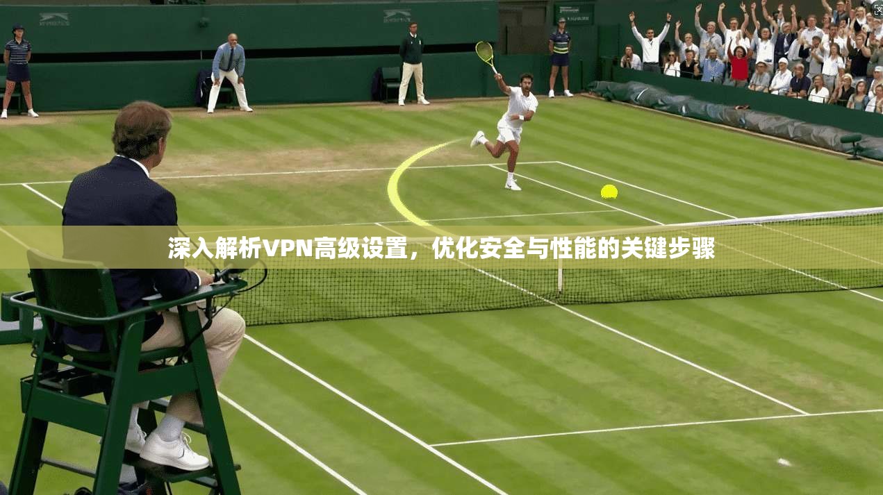 深入解析VPN高级设置，优化安全与性能的关键步骤