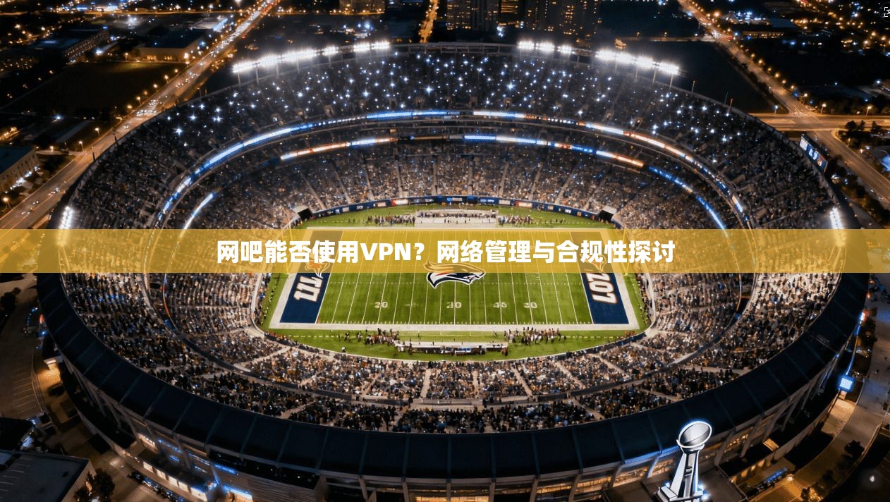 网吧能否使用VPN？网络管理与合规性探讨