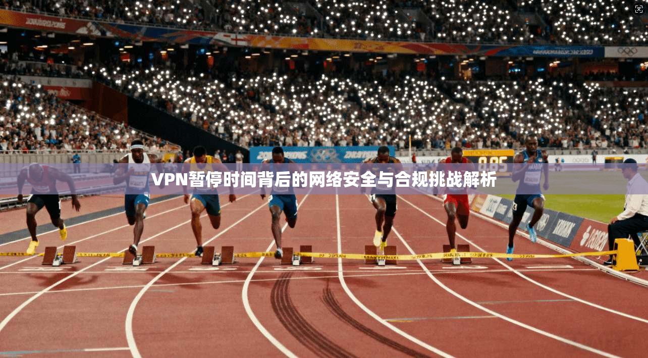 VPN暂停时间背后的网络安全与合规挑战解析
