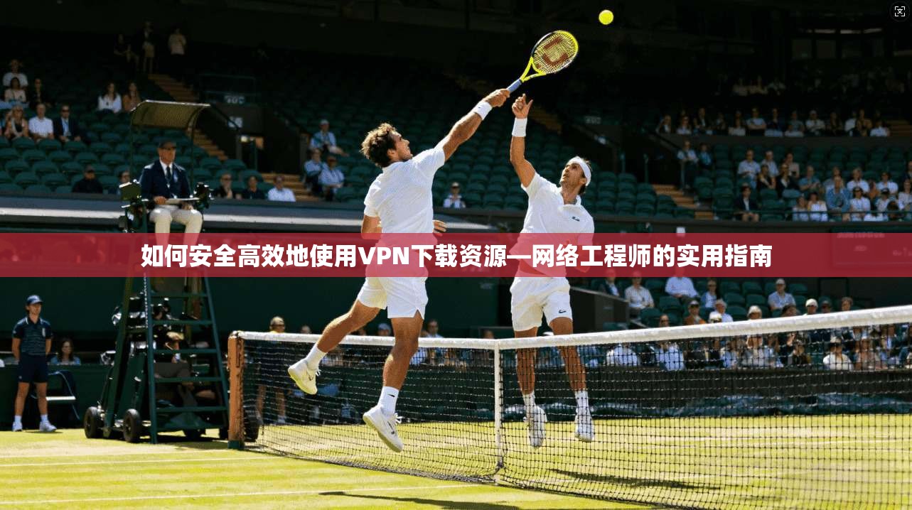 如何安全高效地使用VPN下载资源—网络工程师的实用指南