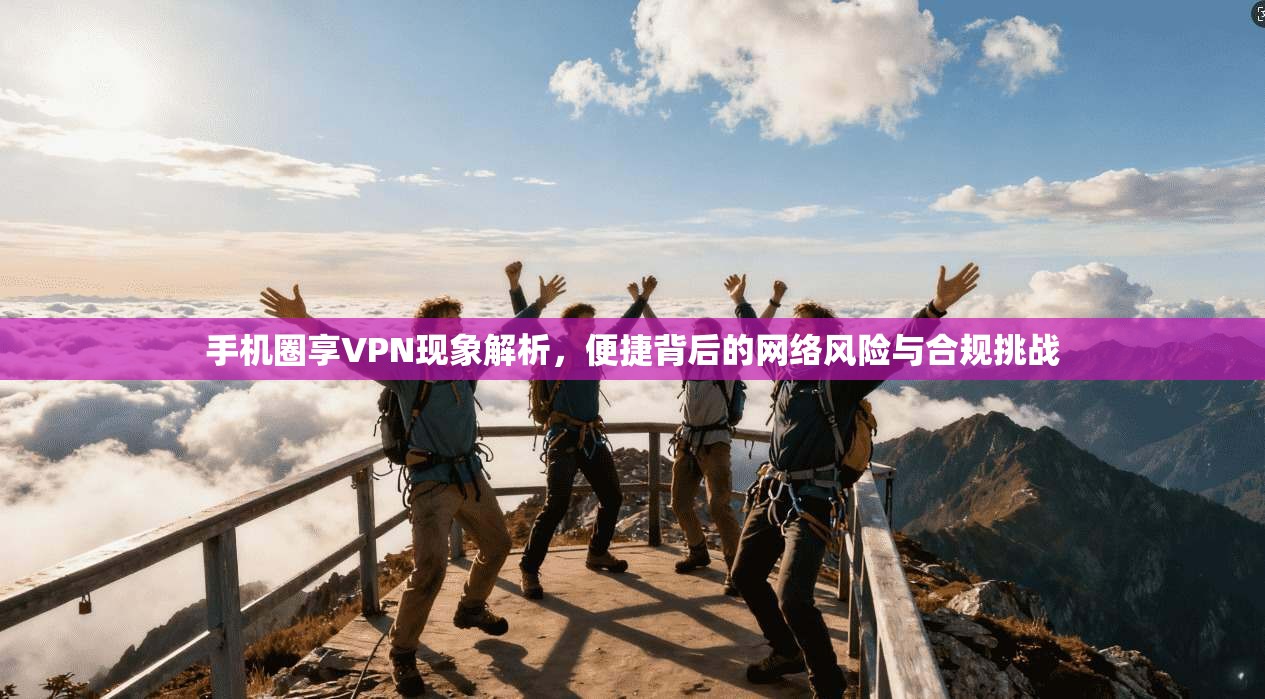 手机圈享VPN现象解析，便捷背后的网络风险与合规挑战