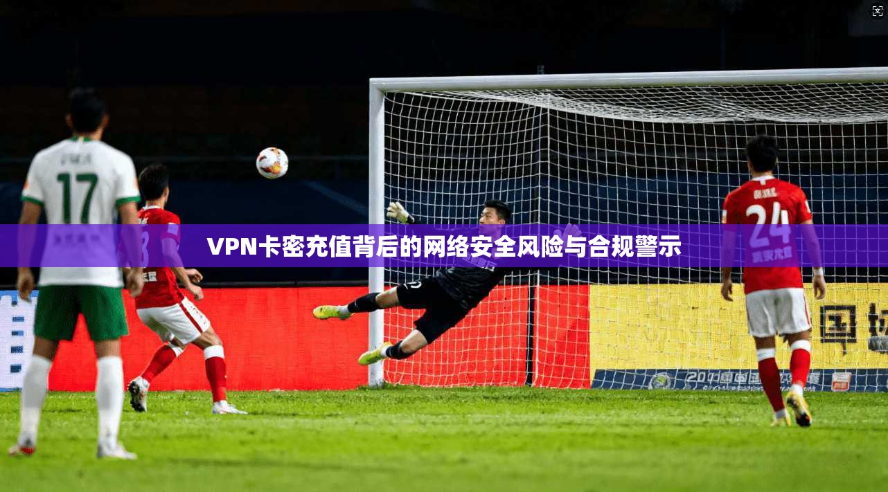 VPN卡密充值背后的网络安全风险与合规警示