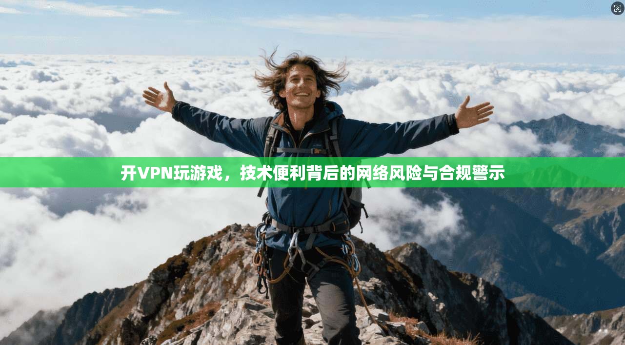 开VPN玩游戏，技术便利背后的网络风险与合规警示