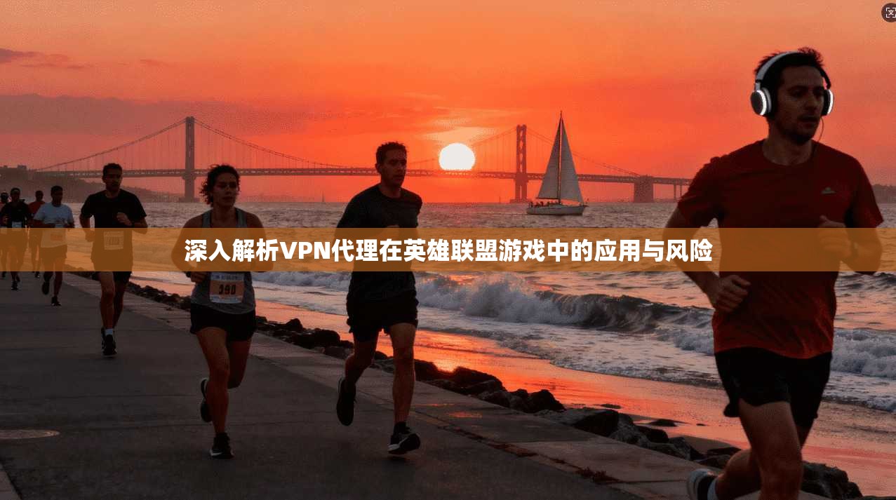 深入解析VPN代理在英雄联盟游戏中的应用与风险