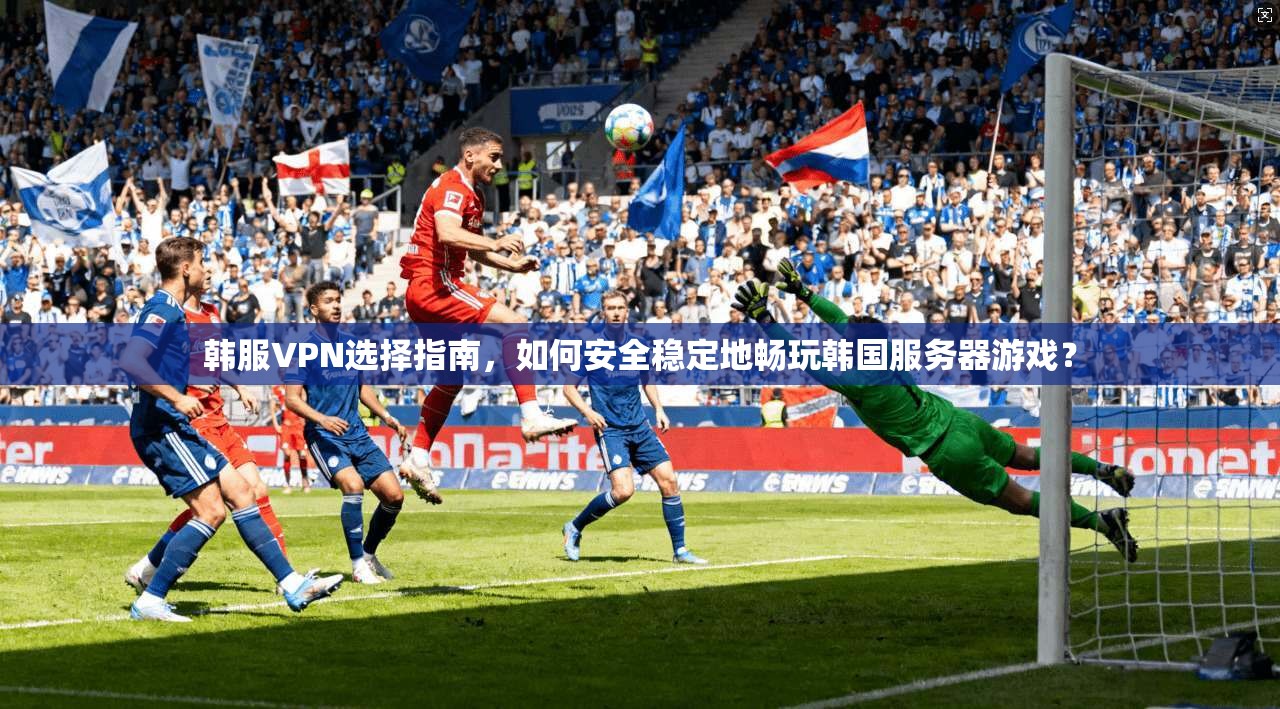 韩服VPN选择指南，如何安全稳定地畅玩韩国服务器游戏？