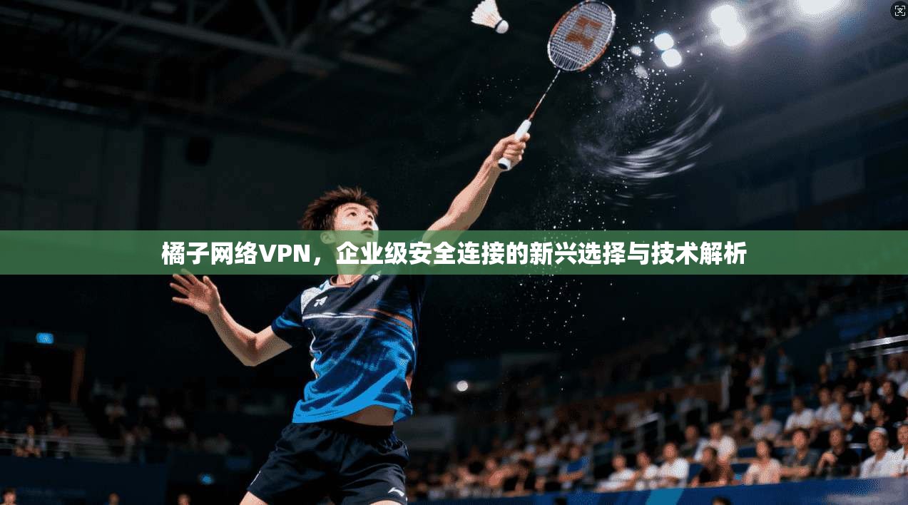 橘子网络VPN，企业级安全连接的新兴选择与技术解析