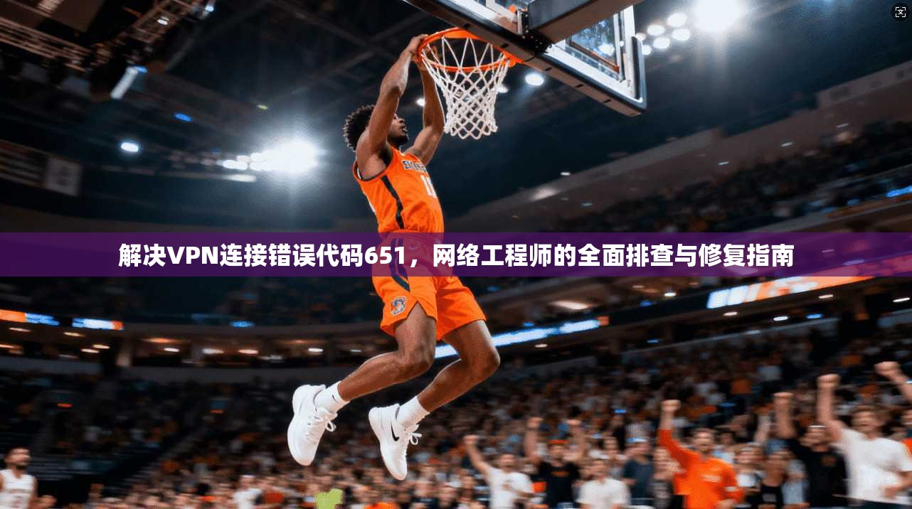 解决VPN连接错误代码651，网络工程师的全面排查与修复指南