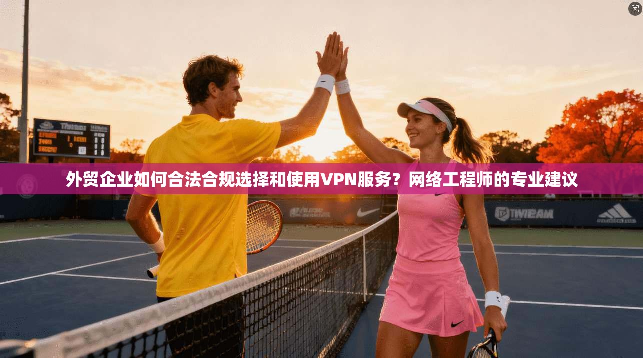 外贸企业如何合法合规选择和使用VPN服务？网络工程师的专业建议