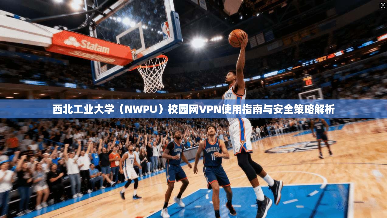 西北工业大学（NWPU）校园网VPN使用指南与安全策略解析