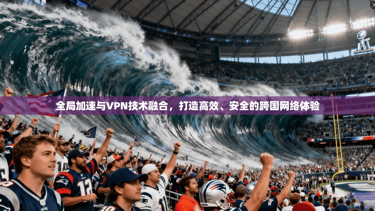 全局加速与VPN技术融合，打造高效、安全的跨国网络体验