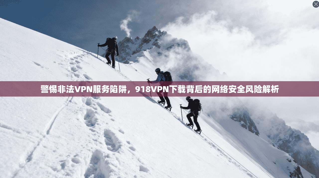 警惕非法VPN服务陷阱，918VPN下载背后的网络安全风险解析