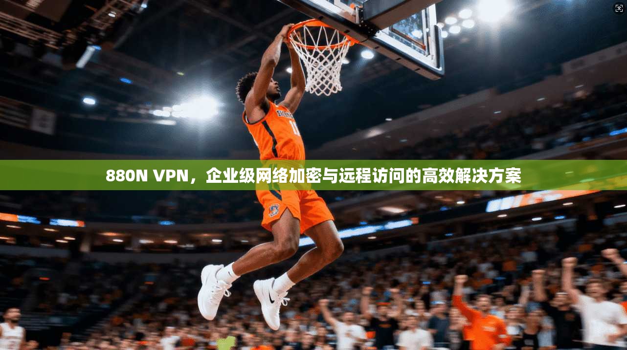 880N VPN，企业级网络加密与远程访问的高效解决方案