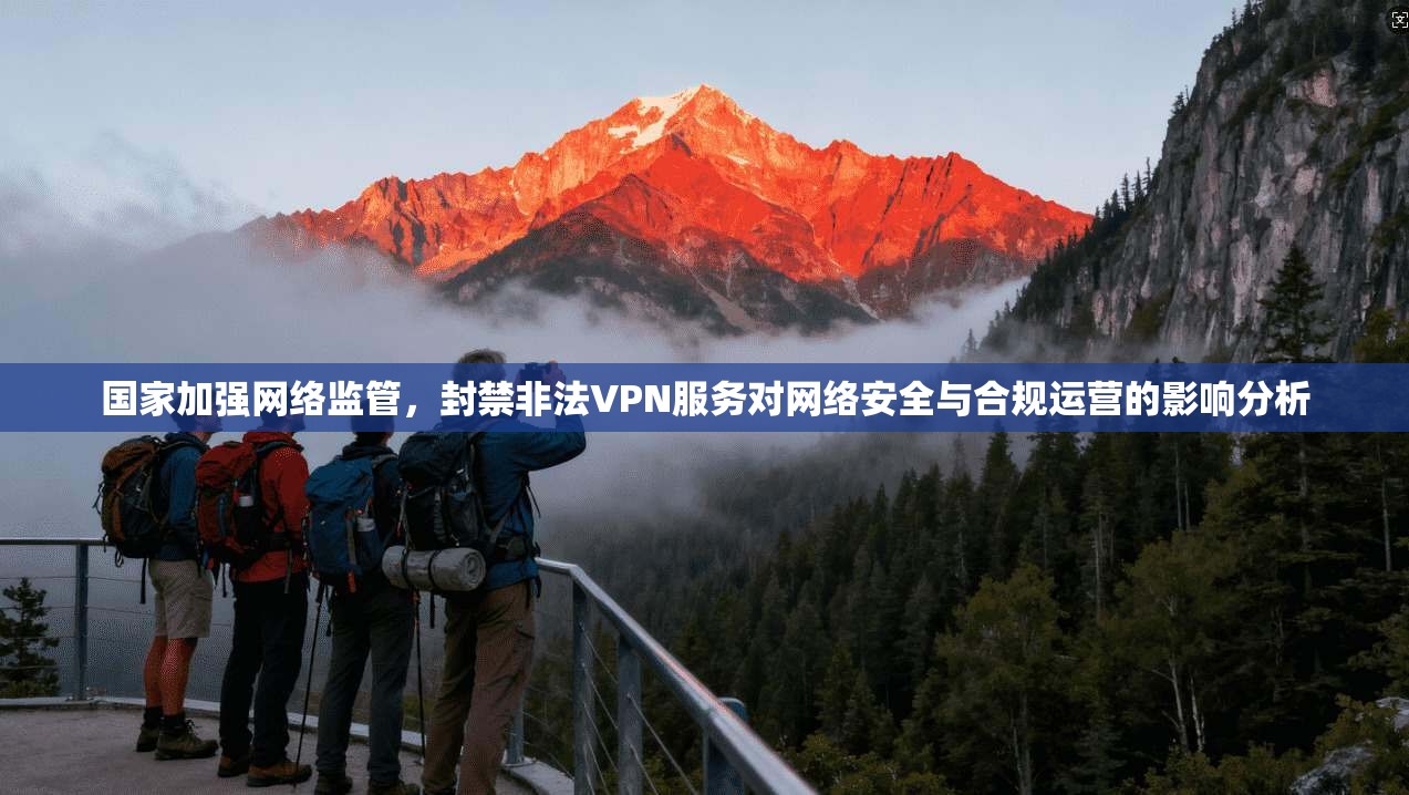 国家加强网络监管，封禁非法VPN服务对网络安全与合规运营的影响分析