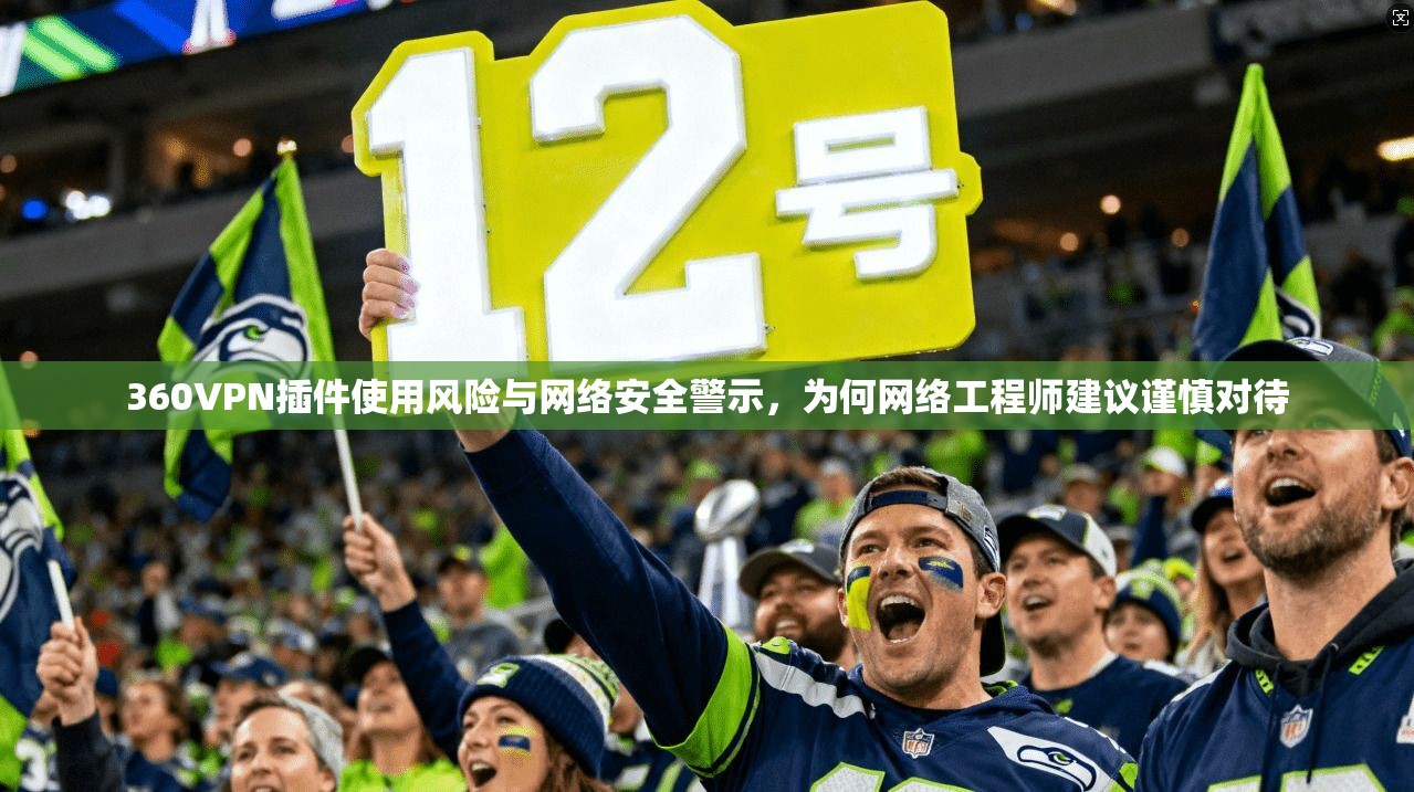 360VPN插件使用风险与网络安全警示，为何网络工程师建议谨慎对待