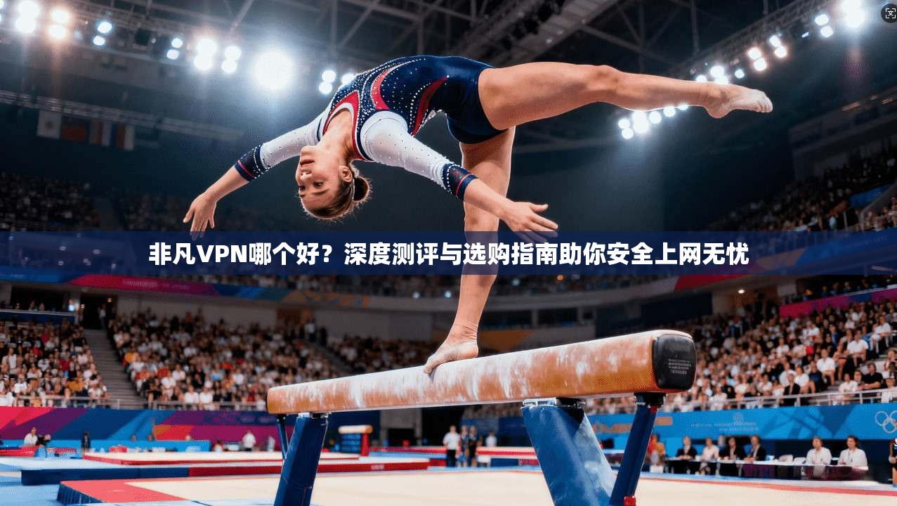 非凡VPN哪个好？深度测评与选购指南助你安全上网无忧