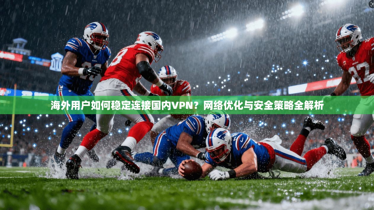 海外用户如何稳定连接国内VPN？网络优化与安全策略全解析