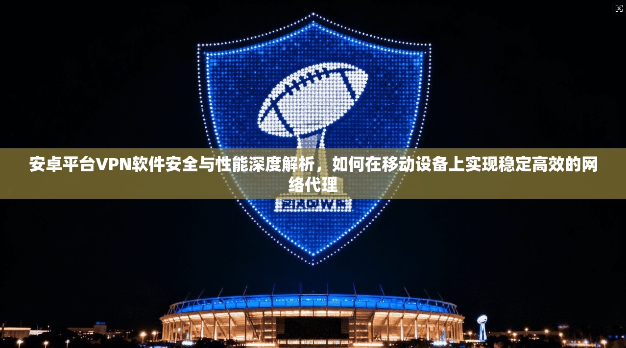 安卓平台VPN软件安全与性能深度解析，如何在移动设备上实现稳定高效的网络代理