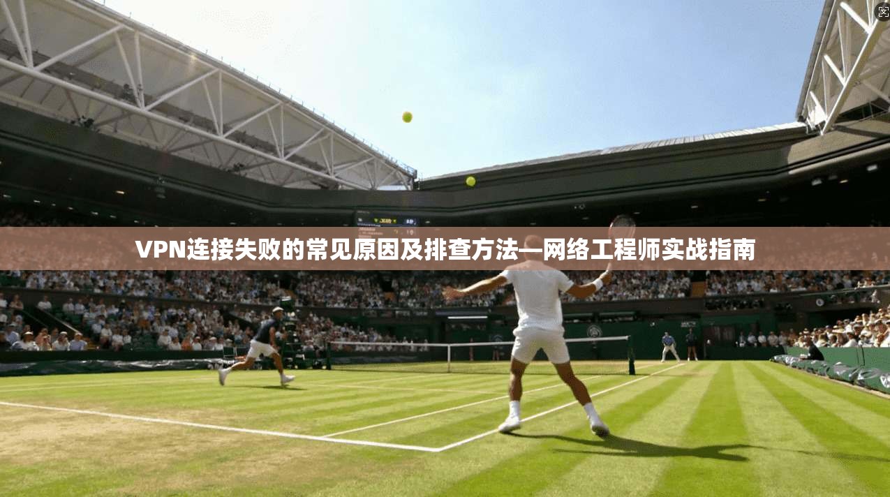 VPN连接失败的常见原因及排查方法—网络工程师实战指南