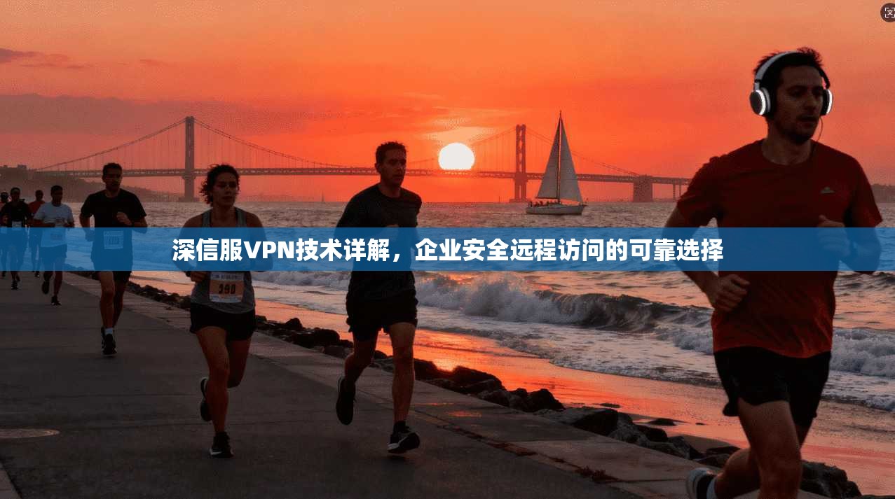 深信服VPN技术详解,企业安全远程访问的可靠选择 深信服VPN技术详解,企业安全远程访问的可靠选择