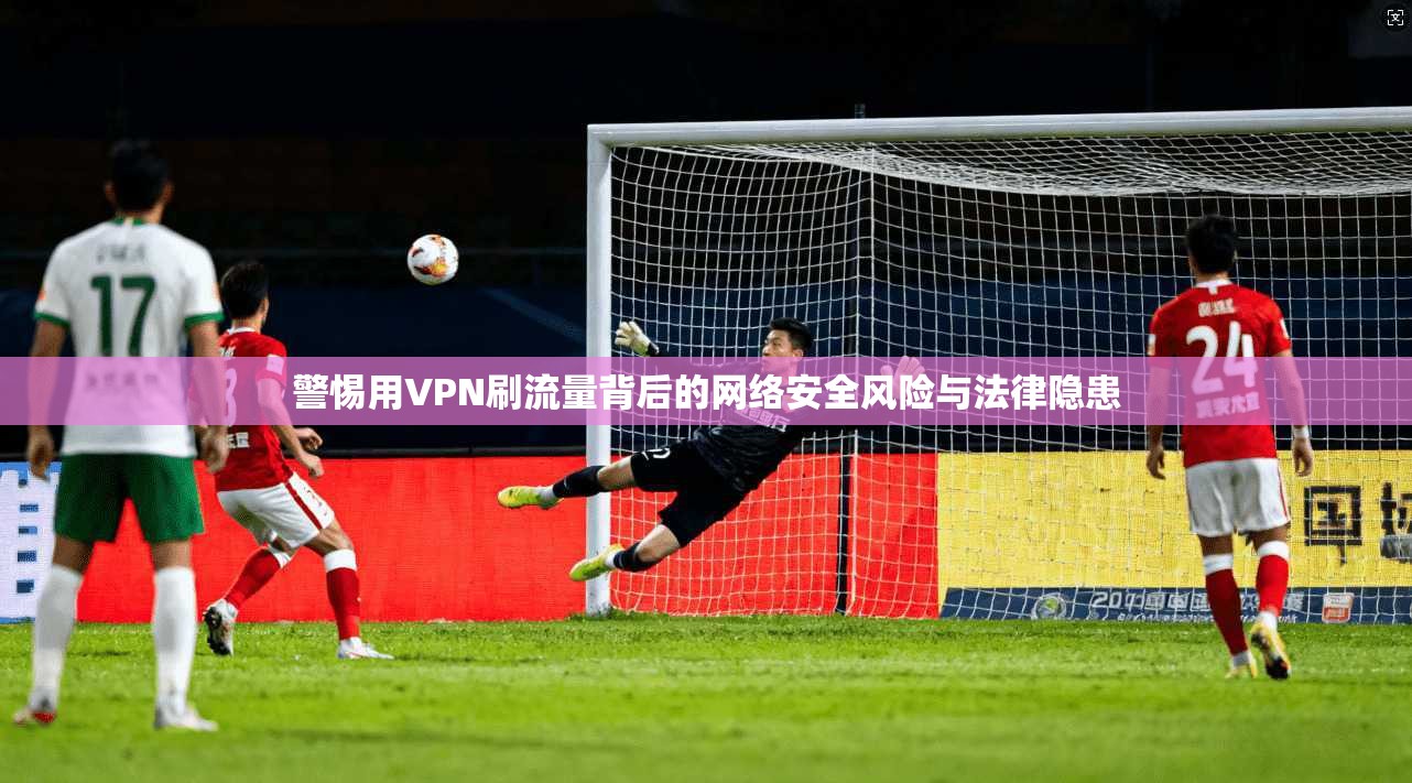 警惕用VPN刷流量背后的网络安全风险与法律隐患