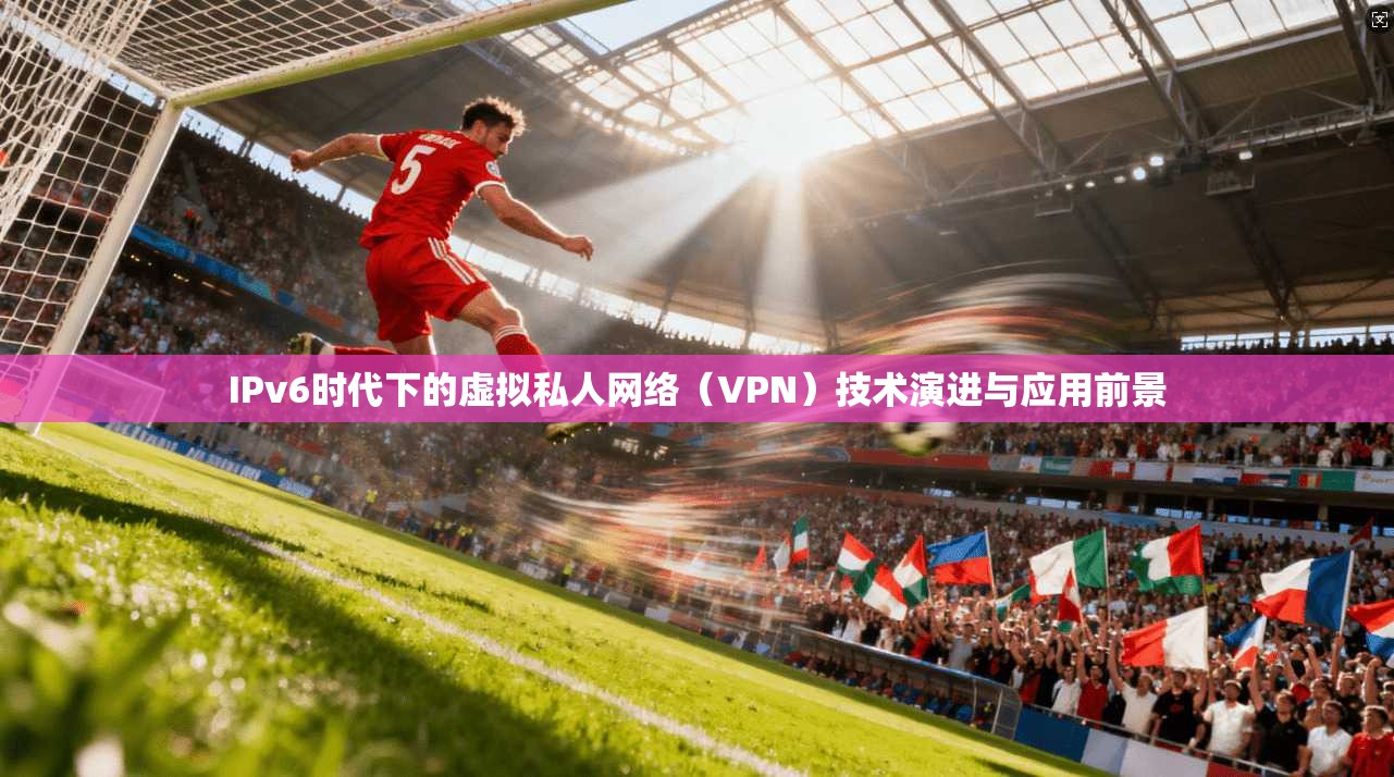IPv6时代下的虚拟私人网络（VPN）技术演进与应用前景