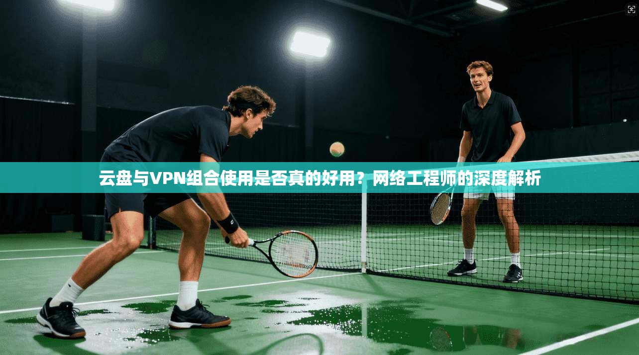 云盘与VPN组合使用是否真的好用？网络工程师的深度解析