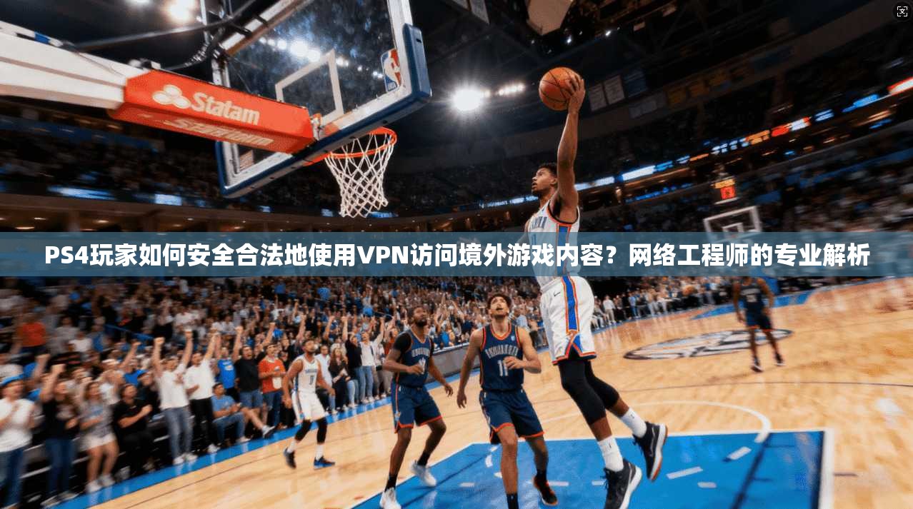 PS4玩家如何安全合法地使用VPN访问境外游戏内容？网络工程师的专业解析