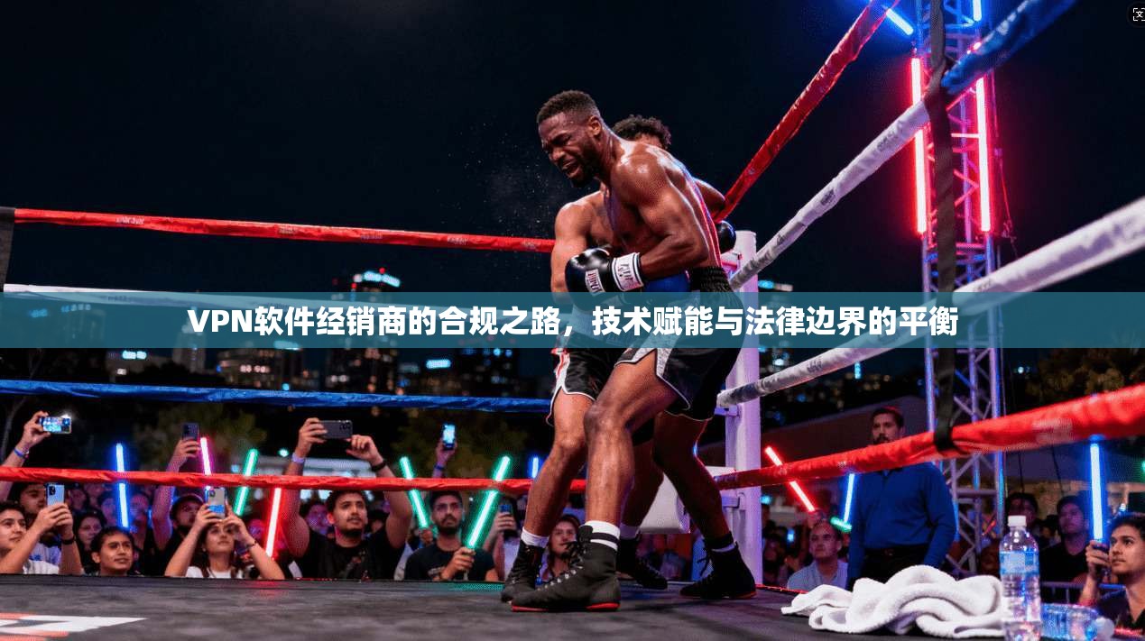 VPN软件经销商的合规之路，技术赋能与法律边界的平衡