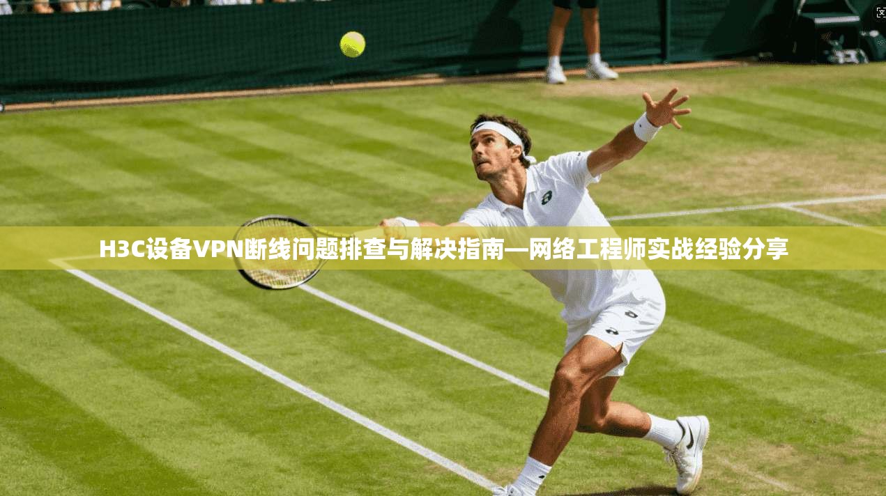 H3C设备VPN断线问题排查与解决指南—网络工程师实战经验分享