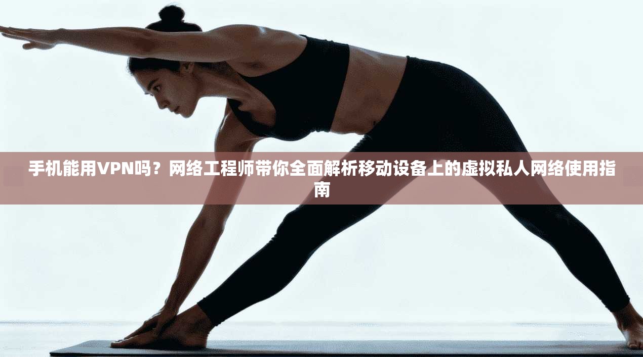 手机能用VPN吗？网络工程师带你全面解析移动设备上的虚拟私人网络使用指南