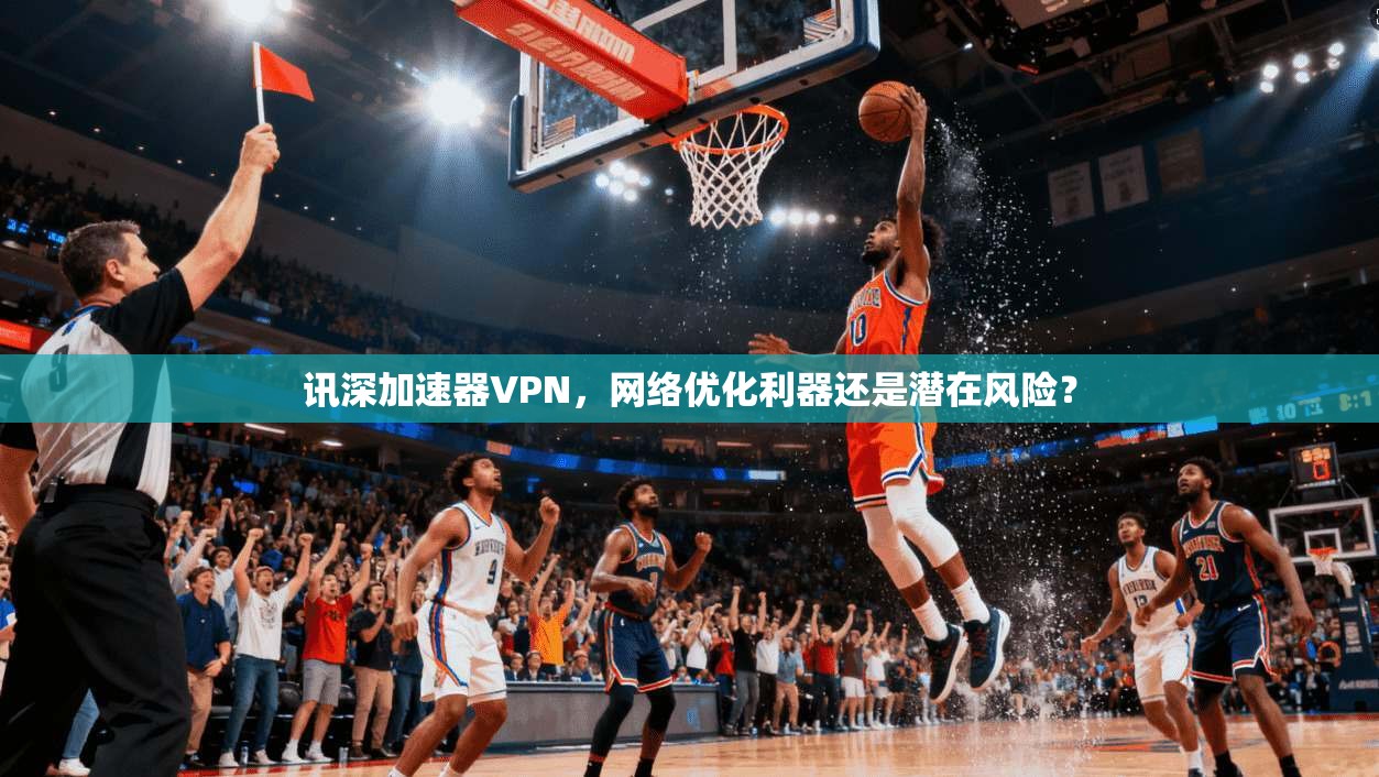 讯深加速器VPN，网络优化利器还是潜在风险？
