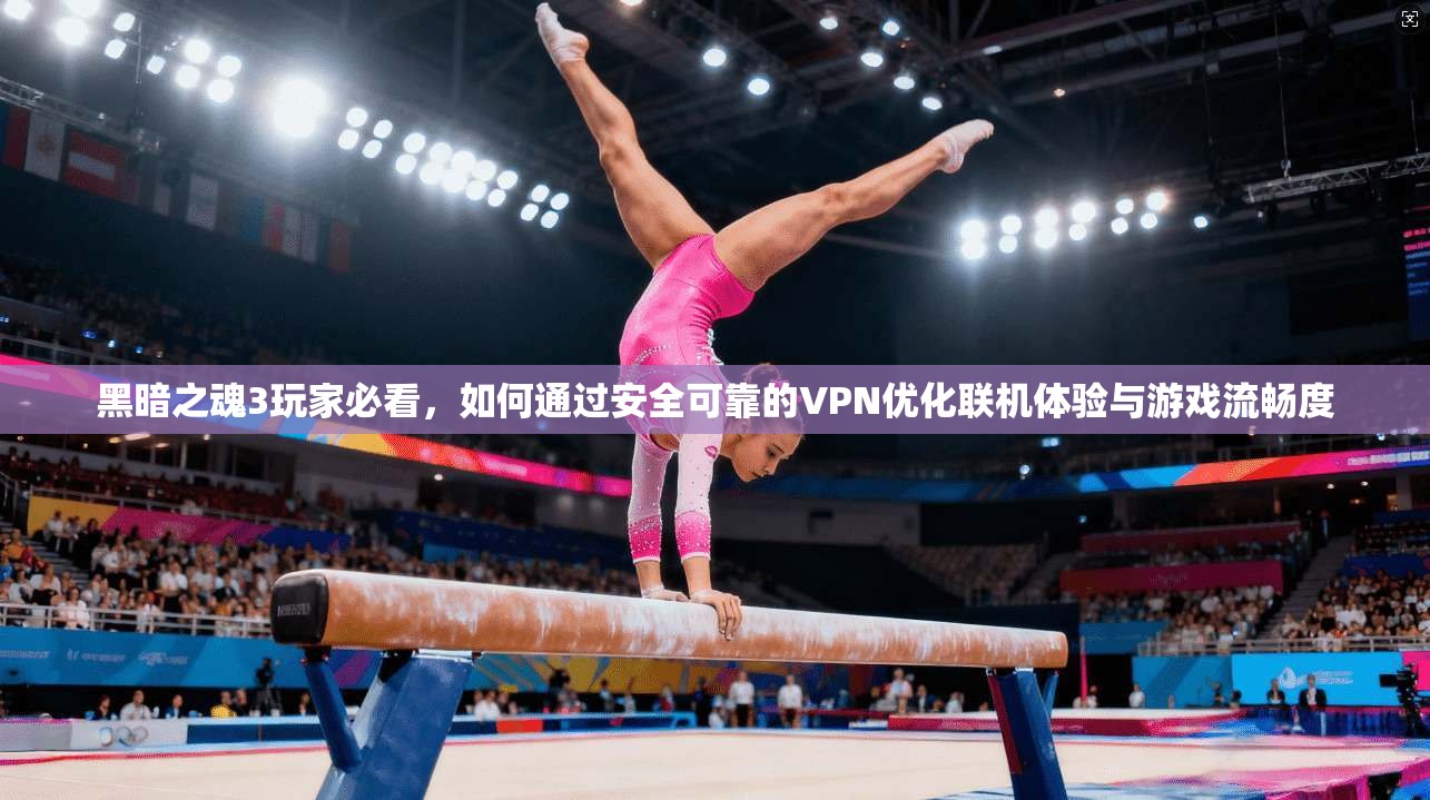 黑暗之魂3玩家必看，如何通过安全可靠的VPN优化联机体验与游戏流畅度