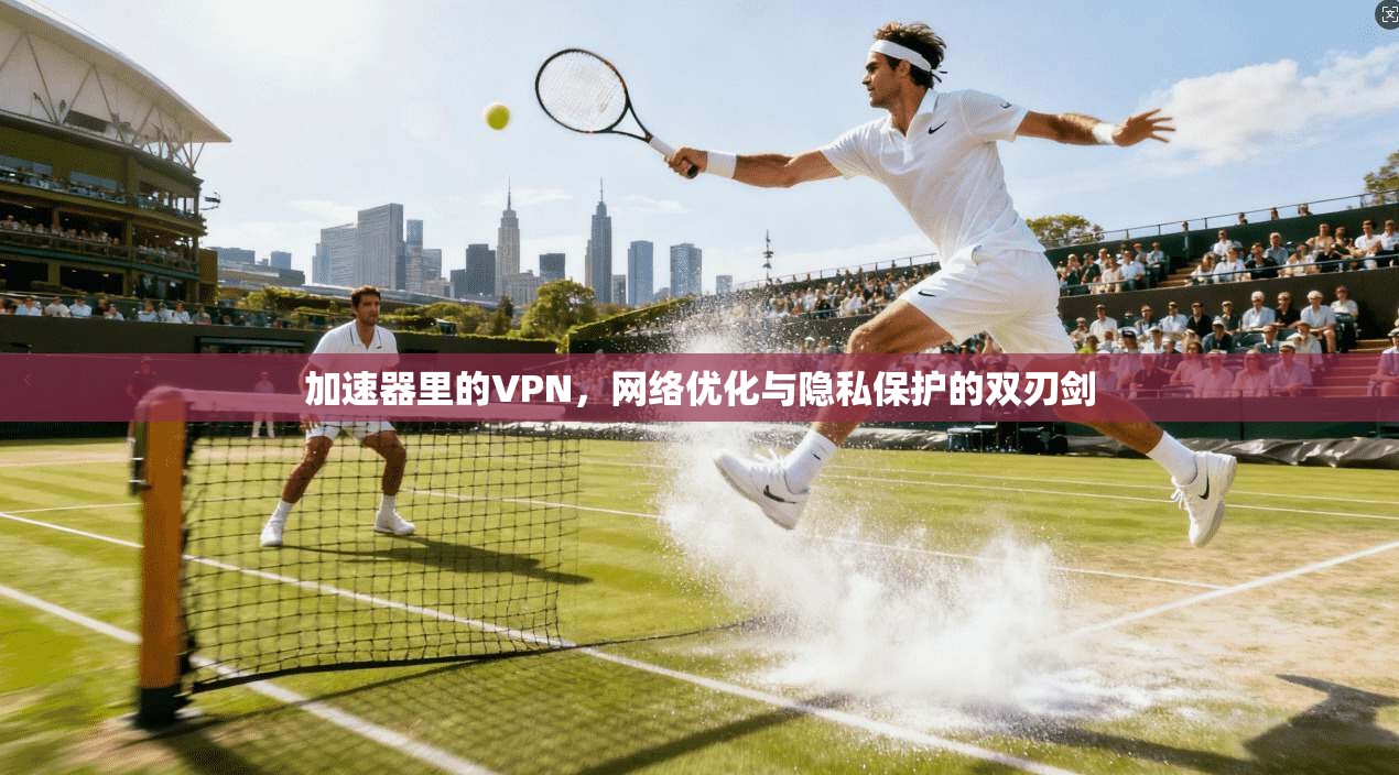 加速器里的VPN，网络优化与隐私保护的双刃剑